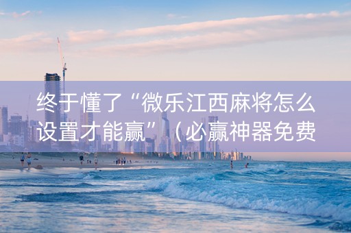 终于懂了“微乐江西麻将怎么设置才能赢”（必赢神器免费安装)