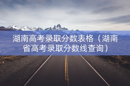 湖南高考录取分数表格（湖南省高考录取分数线查询）