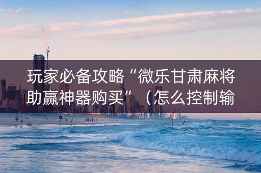 玩家必备攻略“微乐甘肃麻将助赢神器购买”（怎么控制输赢)