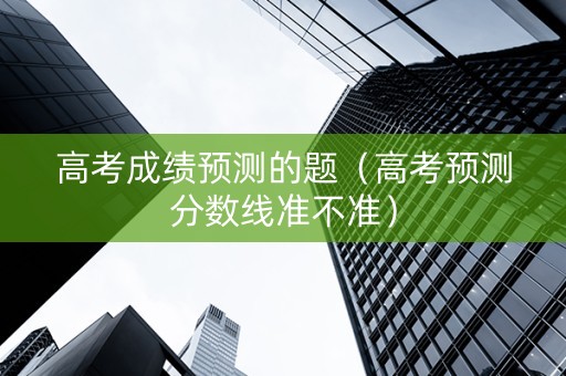 高考成绩预测的题（高考预测分数线准不准）