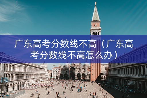 广东高考分数线不高（广东高考分数线不高怎么办）