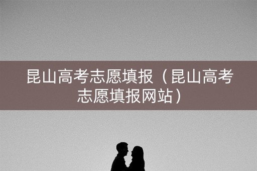 昆山高考志愿填报（昆山高考志愿填报网站）