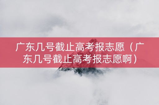 广东几号截止高考报志愿（广东几号截止高考报志愿啊）