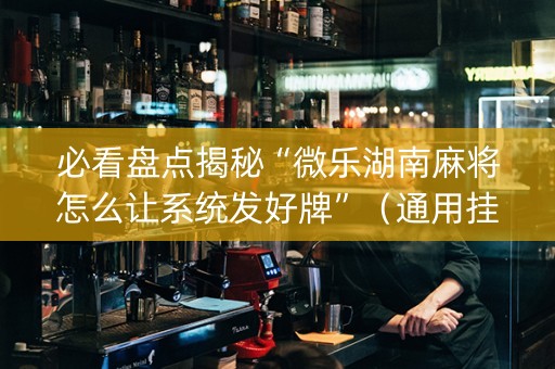 必看盘点揭秘“微乐湖南麻将怎么让系统发好牌”（通用挂软件多少钱)
