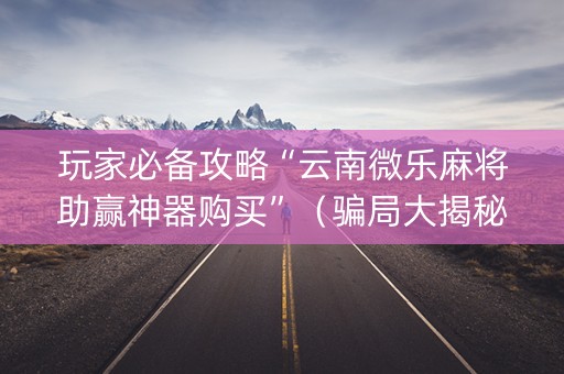 玩家必备攻略“云南微乐麻将助赢神器购买”（骗局大揭秘)
