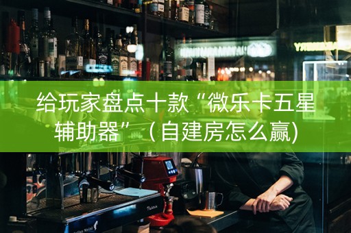 给玩家盘点十款“微乐卡五星辅助器”（自建房怎么赢)