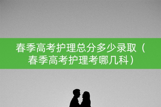 春季高考护理总分多少录取（春季高考护理考哪几科）