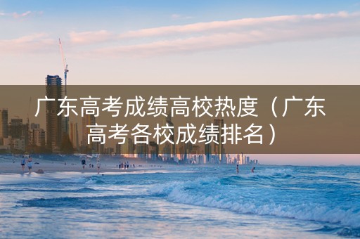 广东高考成绩高校热度（广东高考各校成绩排名）