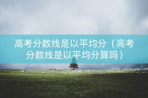 高考分数线是以平均分（高考分数线是以平均分算吗）