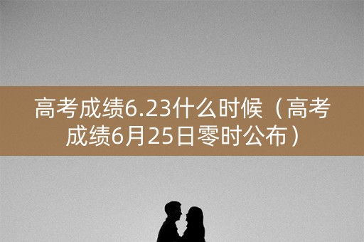 高考成绩6.23什么时候（高考成绩6月25日零时公布）