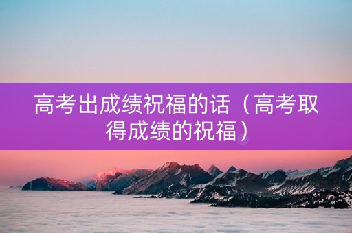 高考出成绩祝福的话（高考取得成绩的祝福）