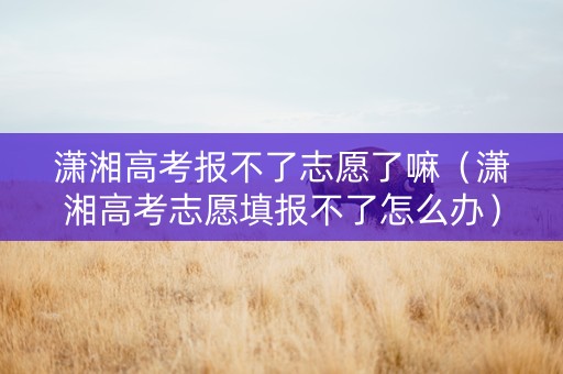 潇湘高考报不了志愿了嘛（潇湘高考志愿填报不了怎么办）