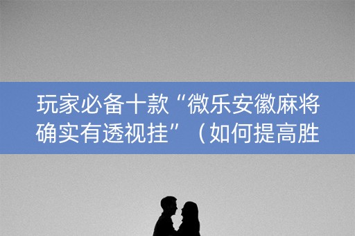 玩家必备十款“微乐安徽麻将确实有透视挂”（如何提高胜率)