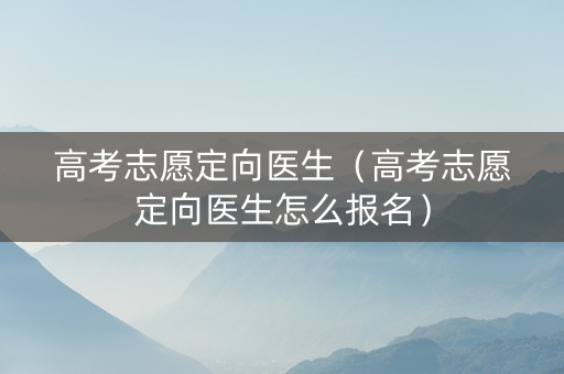 高考志愿定向医生（高考志愿定向医生怎么报名）