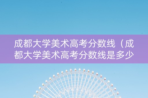 成都大学美术高考分数线（成都大学美术高考分数线是多少）