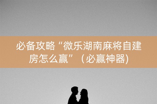 必备攻略“微乐湖南麻将自建房怎么赢”（必赢神器)