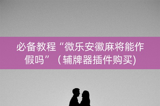 必备教程“微乐安徽麻将能作假吗”（辅牌器插件购买)