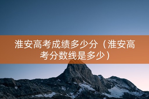 淮安高考成绩多少分（淮安高考分数线是多少）