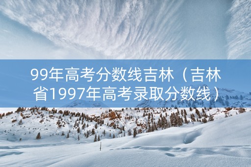 99年高考分数线吉林（吉林省1997年高考录取分数线）