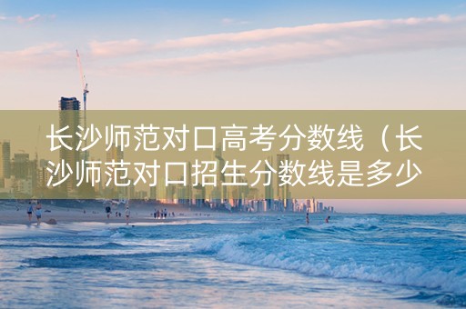 长沙师范对口高考分数线（长沙师范对口招生分数线是多少）