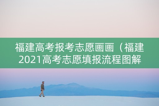 福建高考报考志愿画画（福建2021高考志愿填报流程图解）