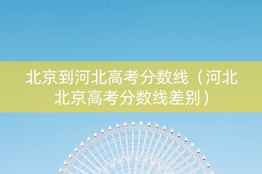 北京到河北高考分数线（河北北京高考分数线差别）