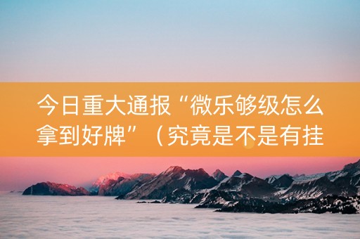 今日重大通报“微乐够级怎么拿到好牌”（究竟是不是有挂)