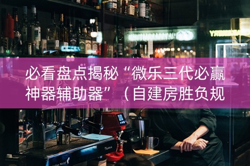 必看盘点揭秘“微乐三代必赢神器辅助器”（自建房胜负规律)