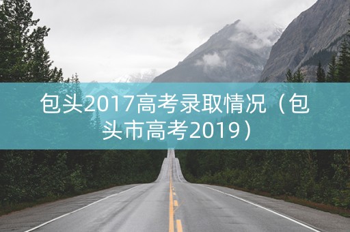包头2017高考录取情况（包头市高考2019）