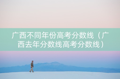 广西不同年份高考分数线（广西去年分数线高考分数线）