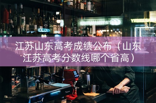 江苏山东高考成绩公布（山东江苏高考分数线哪个省高）