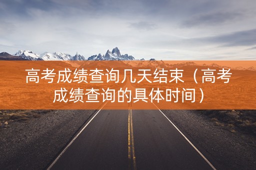 高考成绩查询几天结束（高考成绩查询的具体时间）
