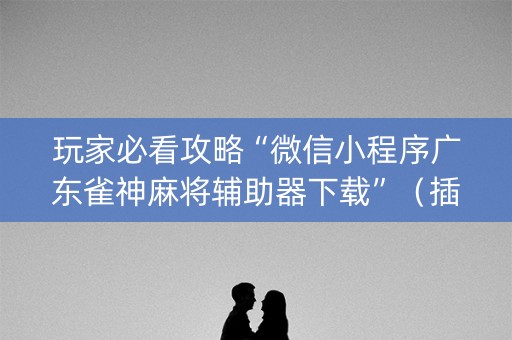 玩家必看攻略“微信小程序广东雀神麻将辅助器下载”（插件可信吗)