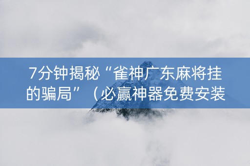 7分钟揭秘“雀神广东麻将挂的骗局”（必赢神器免费安装)