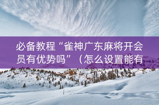 必备教程“雀神广东麻将开会员有优势吗”（怎么设置能有好牌)
