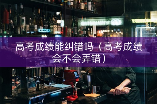 高考成绩能纠错吗（高考成绩会不会弄错）