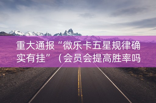 重大通报“微乐卡五星规律确实有挂”（会员会提高胜率吗)