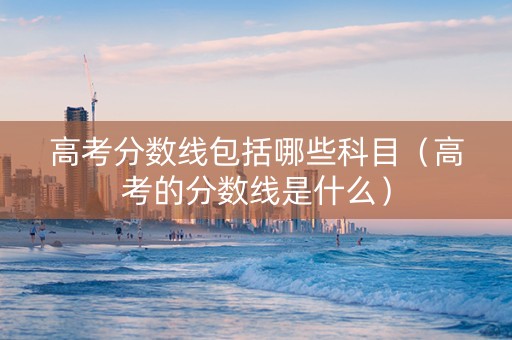 高考分数线包括哪些科目（高考的分数线是什么）