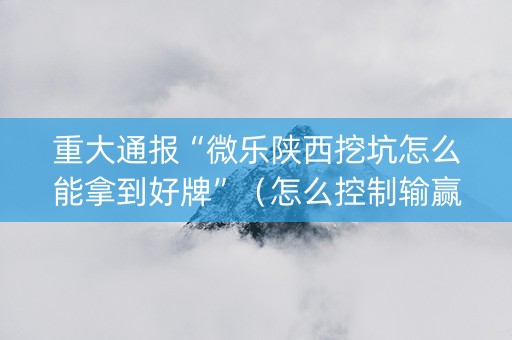 重大通报“微乐陕西挖坑怎么能拿到好牌”（怎么控制输赢)