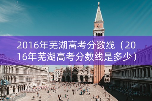 2016年芜湖高考分数线（2016年芜湖高考分数线是多少）