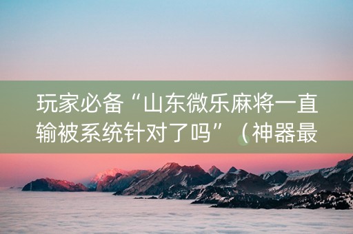 玩家必备“山东微乐麻将一直输被系统针对了吗”（神器最新免费)