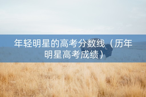 年轻明星的高考分数线（历年明星高考成绩）