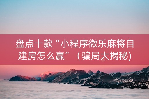盘点十款“小程序微乐麻将自建房怎么赢”（骗局大揭秘)