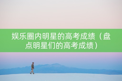 娱乐圈内明星的高考成绩（盘点明星们的高考成绩）