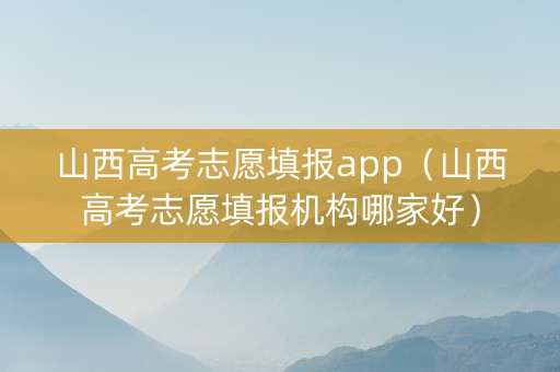 山西高考志愿填报app（山西高考志愿填报机构哪家好）