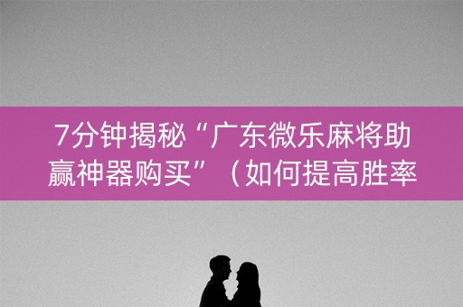 7分钟揭秘“广东微乐麻将助赢神器购买”（如何提高胜率)