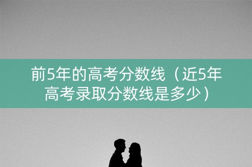 前5年的高考分数线（近5年高考录取分数线是多少）