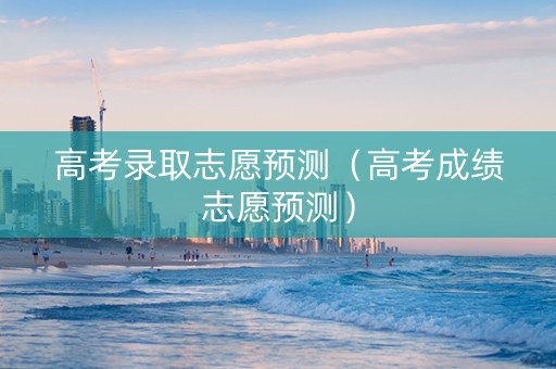 高考录取志愿预测（高考成绩志愿预测）
