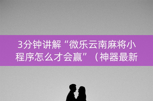 3分钟讲解“微乐云南麻将小程序怎么才会赢”（神器最新免费)