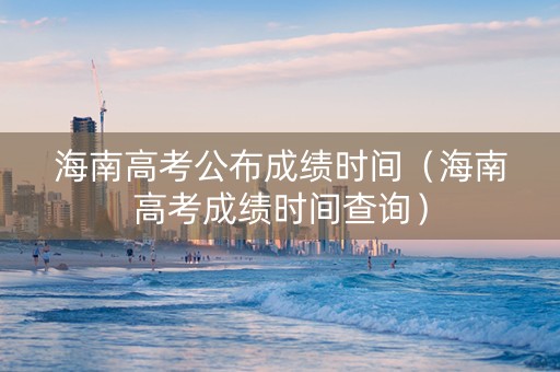 海南高考公布成绩时间（海南高考成绩时间查询）